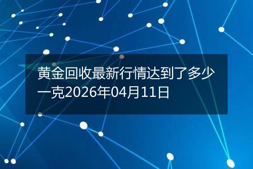 黄金回收最新行情达到了多少一克2026年04月11日