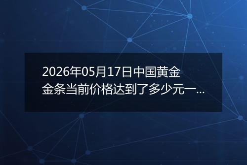 2026年05月17日中国黄金金条当前价格达到了多少元一克2026年05月17日