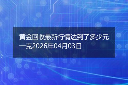 黄金回收最新行情达到了多少元一克2026年04月03日