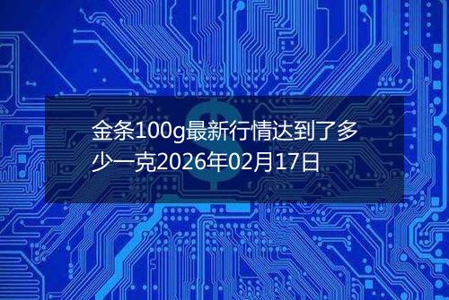 金条100g最新行情达到了多少一克2026年02月17日