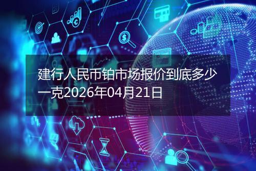 建行人民币铂市场报价到底多少一克2026年04月21日