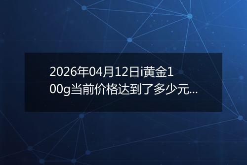 2026年04月12日i黄金100g当前价格达到了多少元一克2026年04月12日