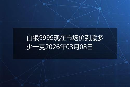 白银9999现在市场价到底多少一克2026年03月08日