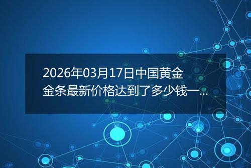 2026年03月17日中国黄金金条最新价格达到了多少钱一克