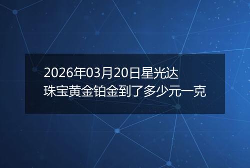 2026年03月20日星光达珠宝黄金铂金到了多少元一克