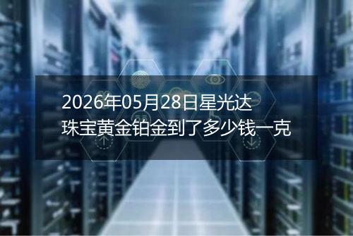 2026年05月28日星光达珠宝黄金铂金到了多少钱一克