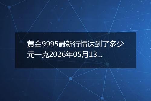 黄金9995最新行情达到了多少元一克2026年05月13日