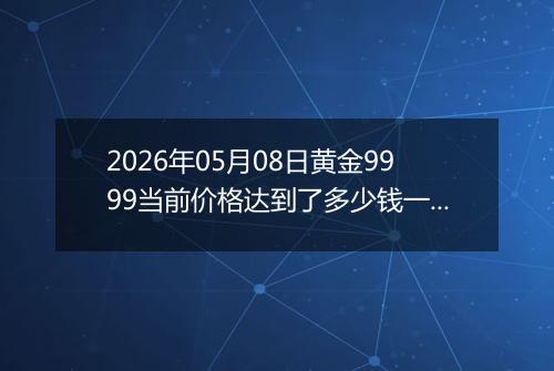 2026年05月08日黄金9999当前价格达到了多少钱一克2026年05月08日