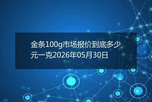 金条100g市场报价到底多少元一克2026年05月30日