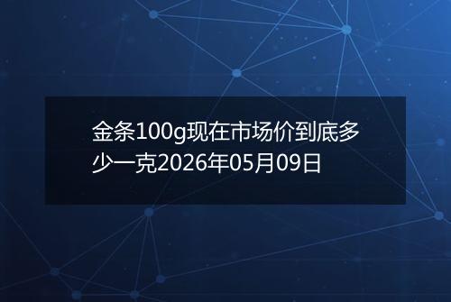 金条100g现在市场价到底多少一克2026年05月09日