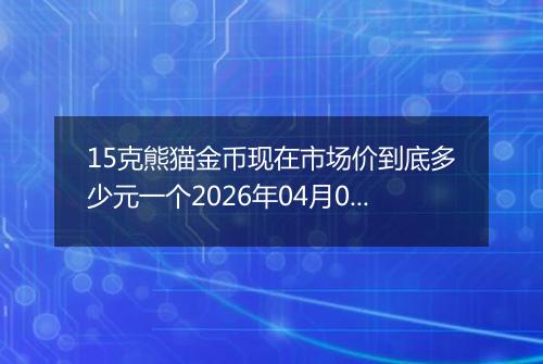 15克熊猫金币现在市场价到底多少元一个2026年04月05日