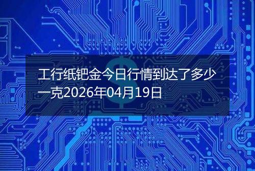 工行纸钯金今日行情到达了多少一克2026年04月19日
