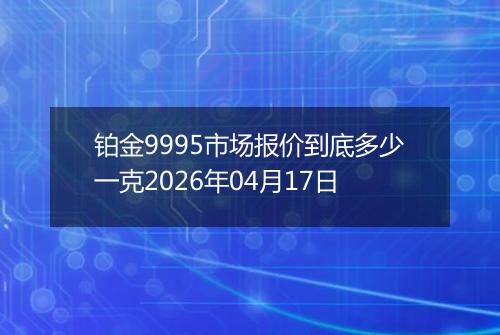 铂金9995市场报价到底多少一克2026年04月17日