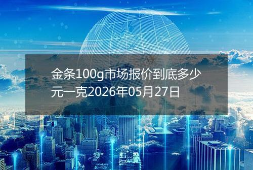 金条100g市场报价到底多少元一克2026年05月27日