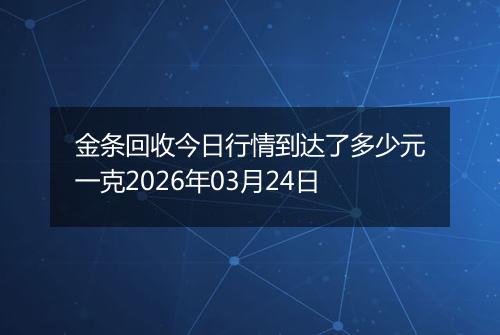 金条回收今日行情到达了多少元一克2026年03月24日