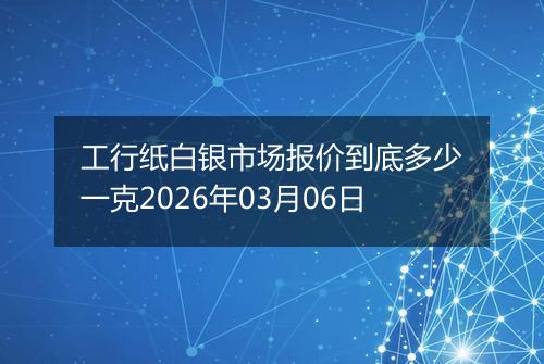工行纸白银市场报价到底多少一克2026年03月06日