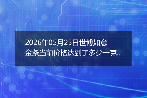 2026年05月25日世博如意金条当前价格达到了多少一克2026年05月25日