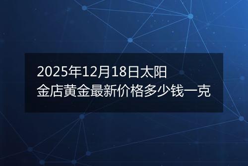 2025年12月18日太阳金店黄金最新价格多少钱一克