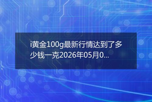 i黄金100g最新行情达到了多少钱一克2026年05月07日