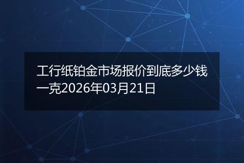 工行纸铂金市场报价到底多少钱一克2026年03月21日