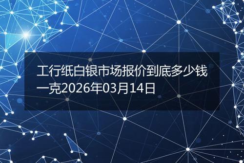 工行纸白银市场报价到底多少钱一克2026年03月14日