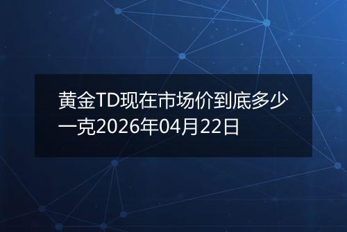 黄金TD现在市场价到底多少一克2026年04月22日