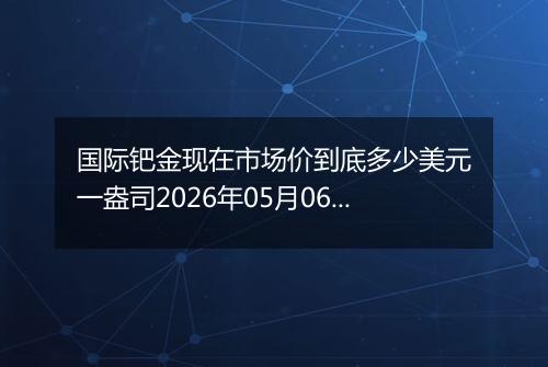 国际钯金现在市场价到底多少美元一盎司2026年05月06日