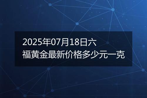 2025年07月18日六福黄金最新价格多少元一克
