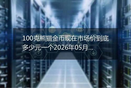 100克熊猫金币现在市场价到底多少元一个2026年05月05日