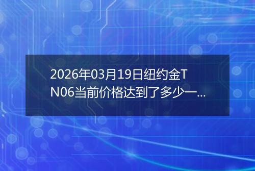2026年03月19日纽约金TN06当前价格达到了多少一克2026年03月19日