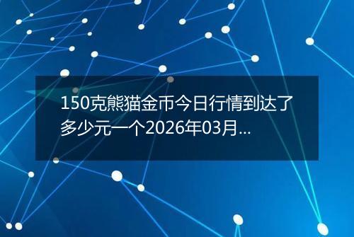 150克熊猫金币今日行情到达了多少元一个2026年03月11日