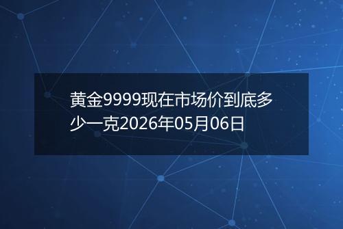 黄金9999现在市场价到底多少一克2026年05月06日