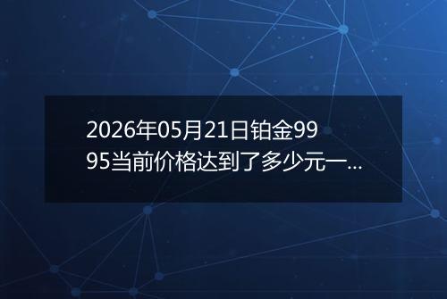 2026年05月21日铂金9995当前价格达到了多少元一克2026年05月21日
