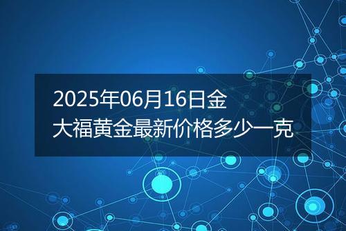 2025年06月16日金大福黄金最新价格多少一克