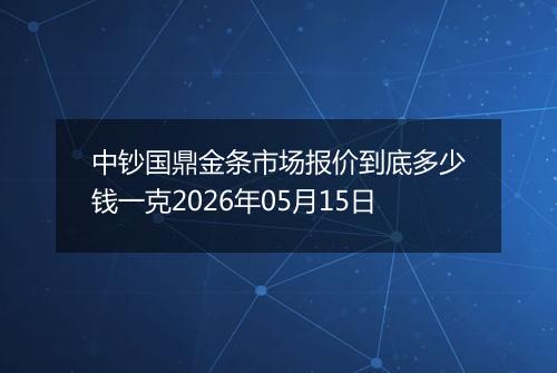 中钞国鼎金条市场报价到底多少钱一克2026年05月15日