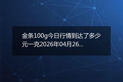 金条100g今日行情到达了多少元一克2026年04月26日