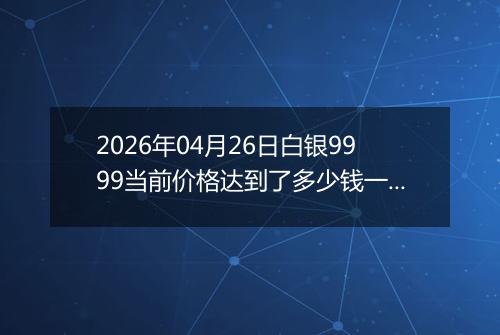 2026年04月26日白银9999当前价格达到了多少钱一克2026年04月26日