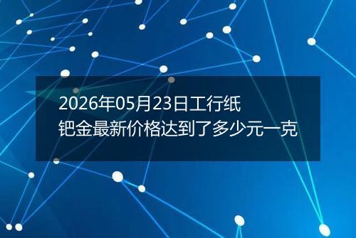 2026年05月23日工行纸钯金最新价格达到了多少元一克