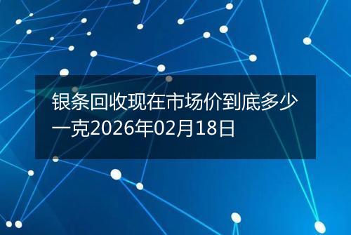 银条回收现在市场价到底多少一克2026年02月18日