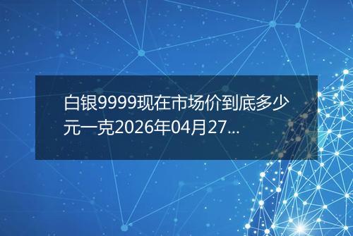 白银9999现在市场价到底多少元一克2026年04月27日