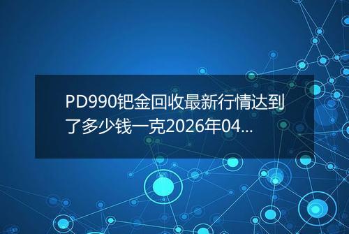PD990钯金回收最新行情达到了多少钱一克2026年04月11日