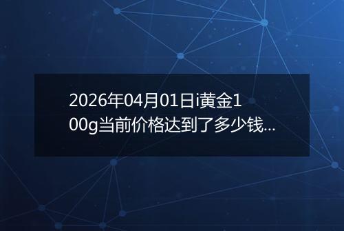 2026年04月01日i黄金100g当前价格达到了多少钱一克2026年04月01日