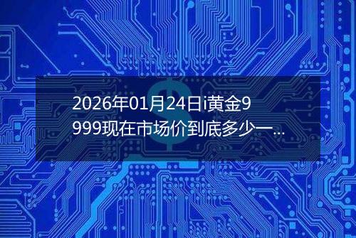 2026年01月24日i黄金9999现在市场价到底多少一克