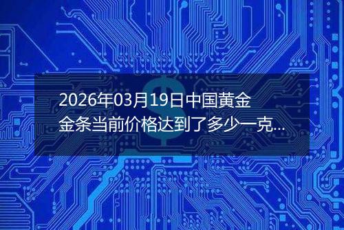 2026年03月19日中国黄金金条当前价格达到了多少一克2026年03月19日