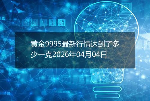 黄金9995最新行情达到了多少一克2026年04月04日