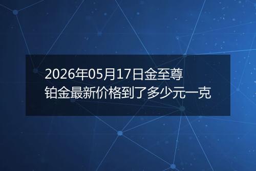 2026年05月17日金至尊铂金最新价格到了多少元一克