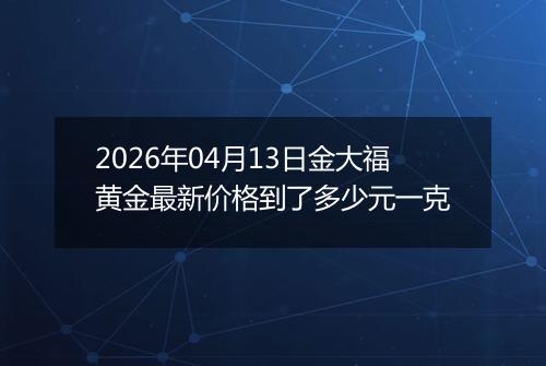 2026年04月13日金大福黄金最新价格到了多少元一克