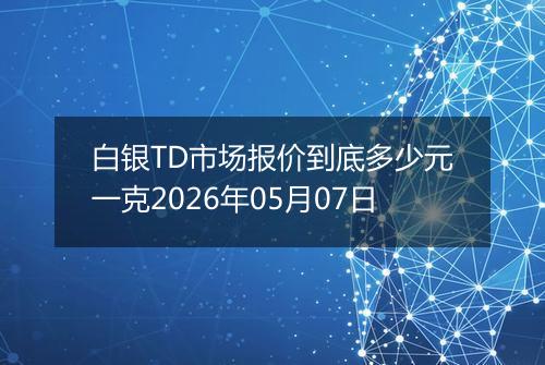 白银TD市场报价到底多少元一克2026年05月07日