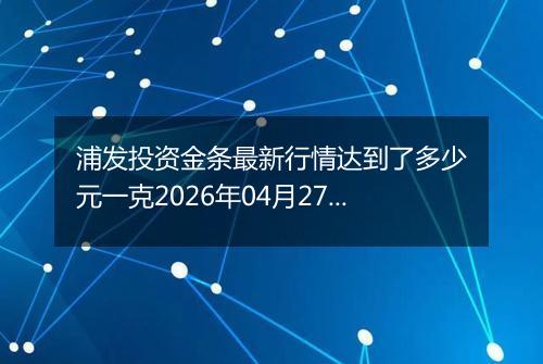 浦发投资金条最新行情达到了多少元一克2026年04月27日