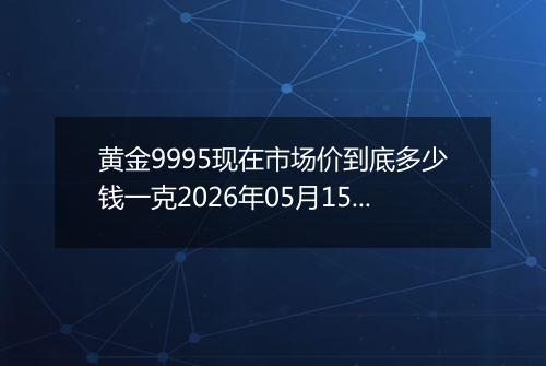 黄金9995现在市场价到底多少钱一克2026年05月15日
